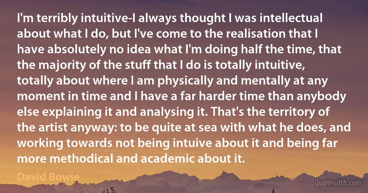 I'm terribly intuitive-I always thought I was intellectual about what I do, but I've come to the realisation that I have absolutely no idea what I'm doing half the time, that the majority of the stuff that I do is totally intuitive, totally about where I am physically and mentally at any moment in time and I have a far harder time than anybody else explaining it and analysing it. That's the territory of the artist anyway: to be quite at sea with what he does, and working towards not being intuive about it and being far more methodical and academic about it. (David Bowie)