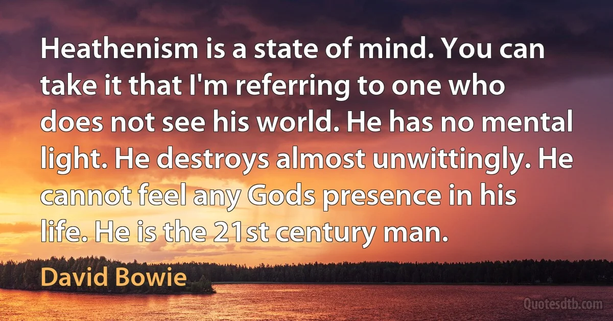 Heathenism is a state of mind. You can take it that I'm referring to one who does not see his world. He has no mental light. He destroys almost unwittingly. He cannot feel any Gods presence in his life. He is the 21st century man. (David Bowie)