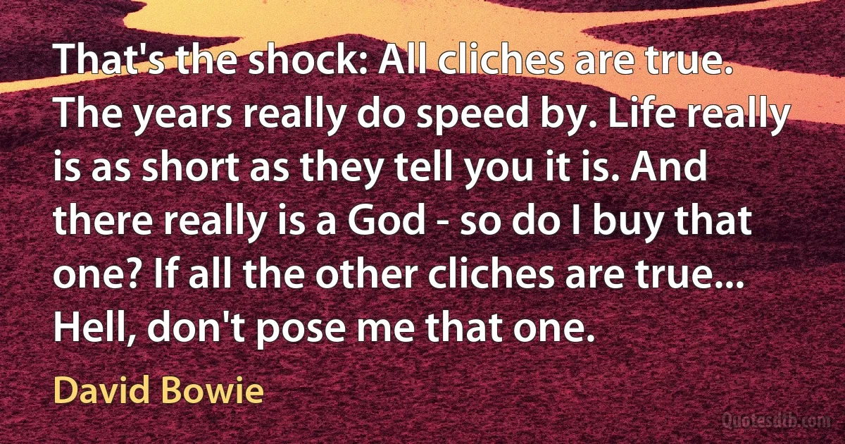 That's the shock: All cliches are true. The years really do speed by. Life really is as short as they tell you it is. And there really is a God - so do I buy that one? If all the other cliches are true... Hell, don't pose me that one. (David Bowie)