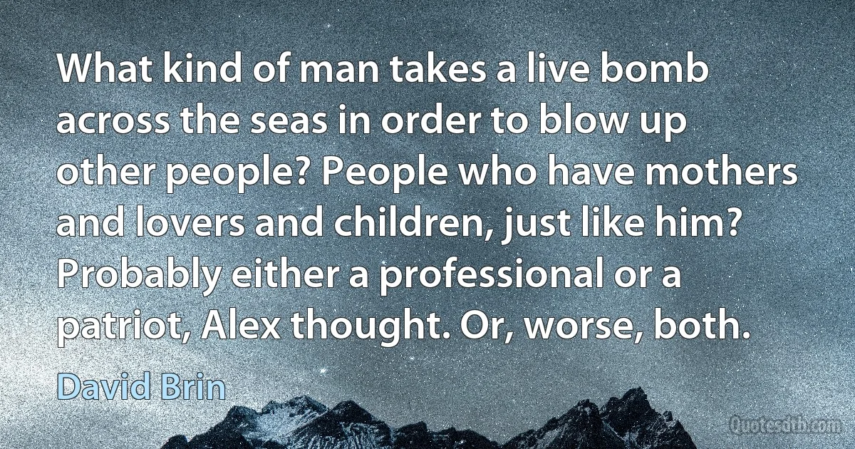 What kind of man takes a live bomb across the seas in order to blow up other people? People who have mothers and lovers and children, just like him?
Probably either a professional or a patriot, Alex thought. Or, worse, both. (David Brin)