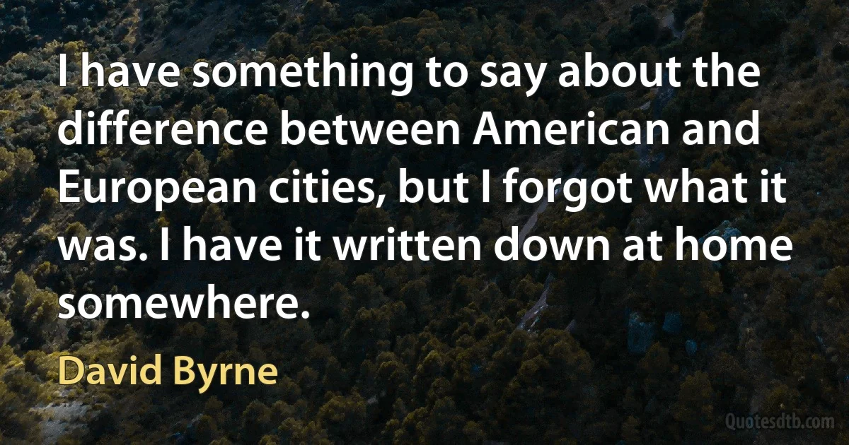 I have something to say about the difference between American and European cities, but I forgot what it was. I have it written down at home somewhere. (David Byrne)