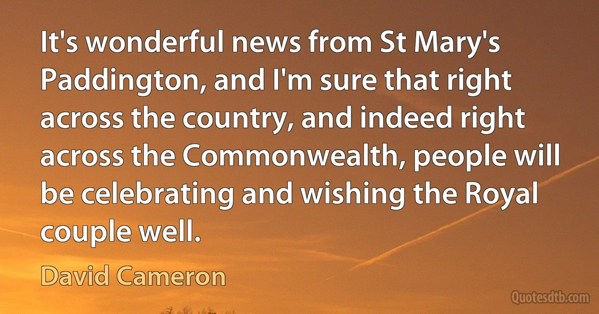 It's wonderful news from St Mary's Paddington, and I'm sure that right across the country, and indeed right across the Commonwealth, people will be celebrating and wishing the Royal couple well. (David Cameron)