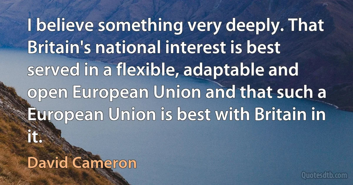 I believe something very deeply. That Britain's national interest is best served in a flexible, adaptable and open European Union and that such a European Union is best with Britain in it. (David Cameron)