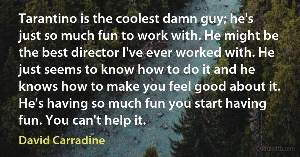 Tarantino is the coolest damn guy; he's just so much fun to work with. He might be the best director I've ever worked with. He just seems to know how to do it and he knows how to make you feel good about it. He's having so much fun you start having fun. You can't help it. (David Carradine)