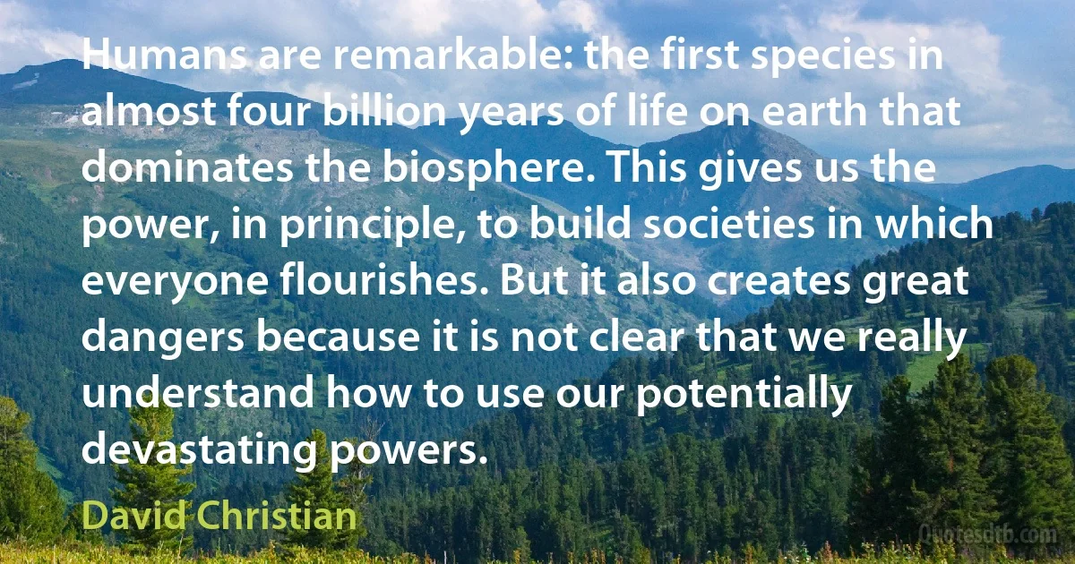 Humans are remarkable: the first species in almost four billion years of life on earth that dominates the biosphere. This gives us the power, in principle, to build societies in which everyone flourishes. But it also creates great dangers because it is not clear that we really understand how to use our potentially devastating powers. (David Christian)