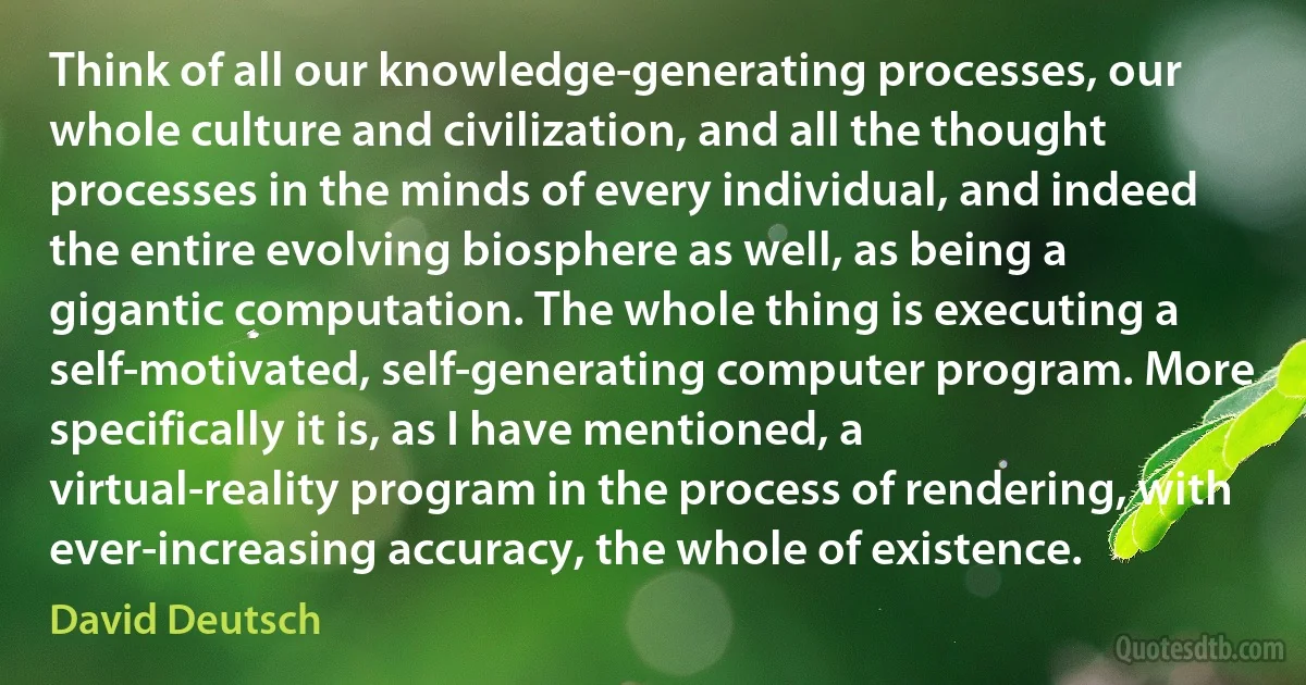 Think of all our knowledge-generating processes, our whole culture and civilization, and all the thought processes in the minds of every individual, and indeed the entire evolving biosphere as well, as being a gigantic computation. The whole thing is executing a self-motivated, self-generating computer program. More specifically it is, as I have mentioned, a virtual-reality program in the process of rendering, with ever-increasing accuracy, the whole of existence. (David Deutsch)