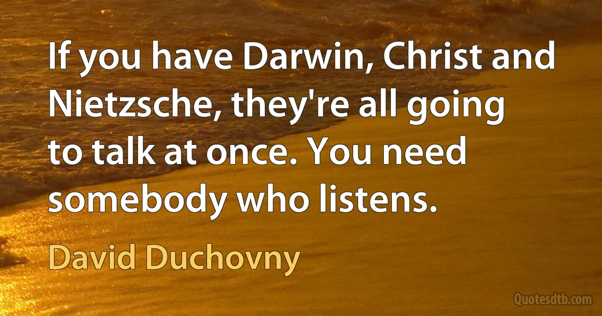 If you have Darwin, Christ and Nietzsche, they're all going to talk at once. You need somebody who listens. (David Duchovny)