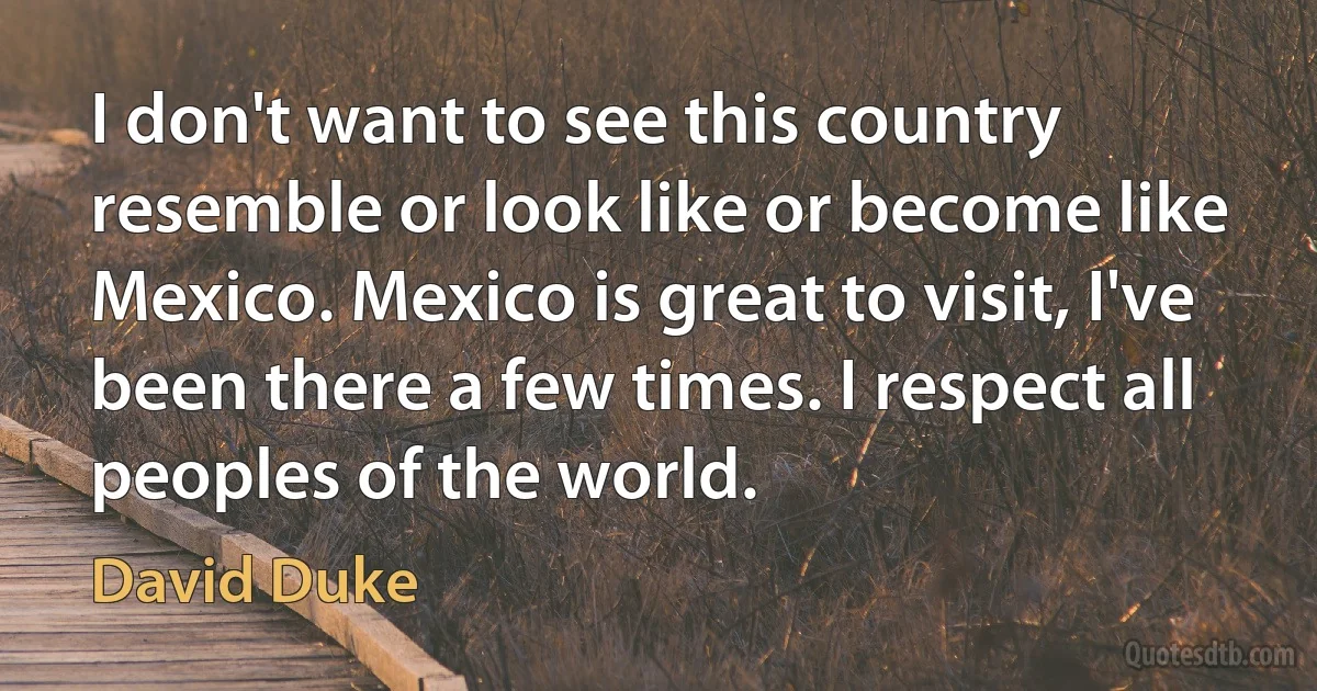 I don't want to see this country resemble or look like or become like Mexico. Mexico is great to visit, I've been there a few times. I respect all peoples of the world. (David Duke)