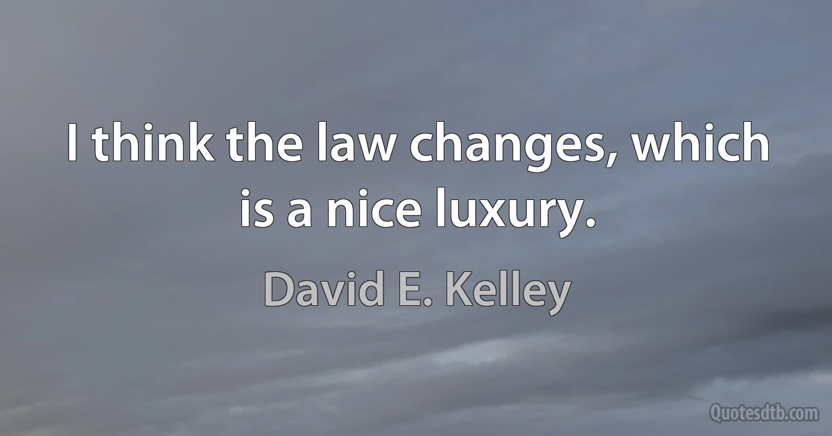 I think the law changes, which is a nice luxury. (David E. Kelley)