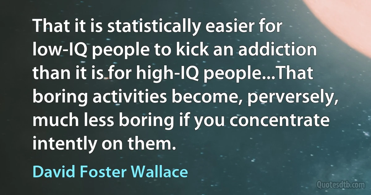 That it is statistically easier for low-IQ people to kick an addiction than it is for high-IQ people...That boring activities become, perversely, much less boring if you concentrate intently on them. (David Foster Wallace)