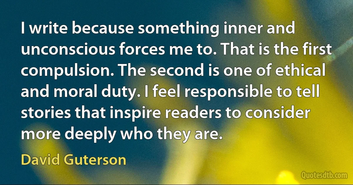 I write because something inner and unconscious forces me to. That is the first compulsion. The second is one of ethical and moral duty. I feel responsible to tell stories that inspire readers to consider more deeply who they are. (David Guterson)