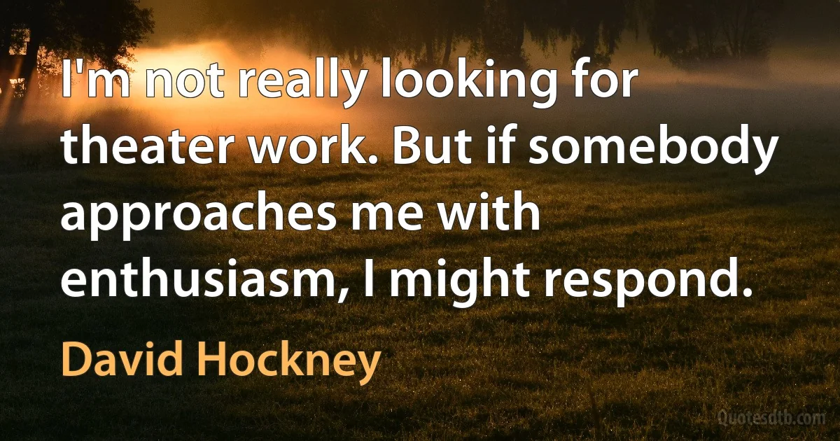 I'm not really looking for theater work. But if somebody approaches me with enthusiasm, I might respond. (David Hockney)