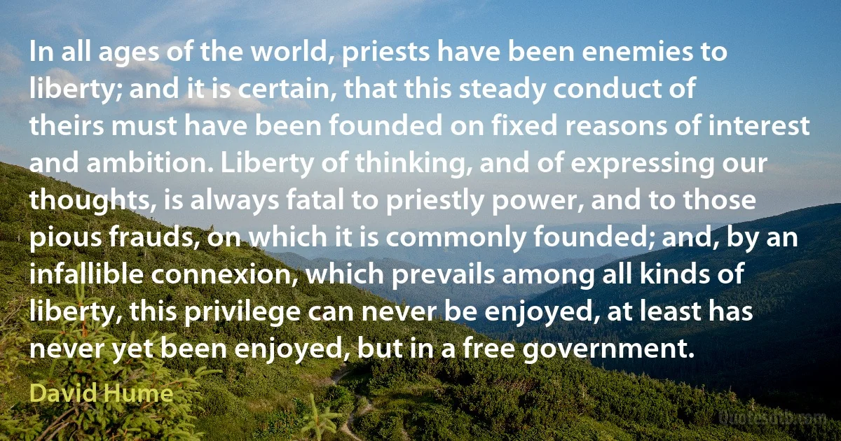 In all ages of the world, priests have been enemies to liberty; and it is certain, that this steady conduct of theirs must have been founded on fixed reasons of interest and ambition. Liberty of thinking, and of expressing our thoughts, is always fatal to priestly power, and to those pious frauds, on which it is commonly founded; and, by an infallible connexion, which prevails among all kinds of liberty, this privilege can never be enjoyed, at least has never yet been enjoyed, but in a free government. (David Hume)