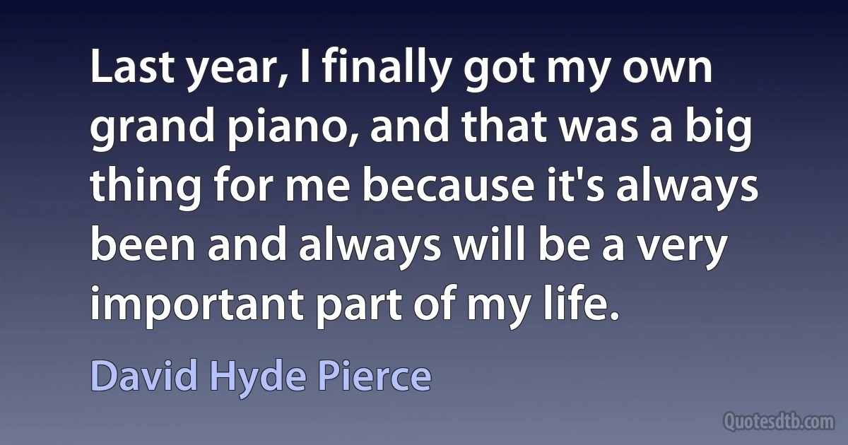 Last year, I finally got my own grand piano, and that was a big thing for me because it's always been and always will be a very important part of my life. (David Hyde Pierce)