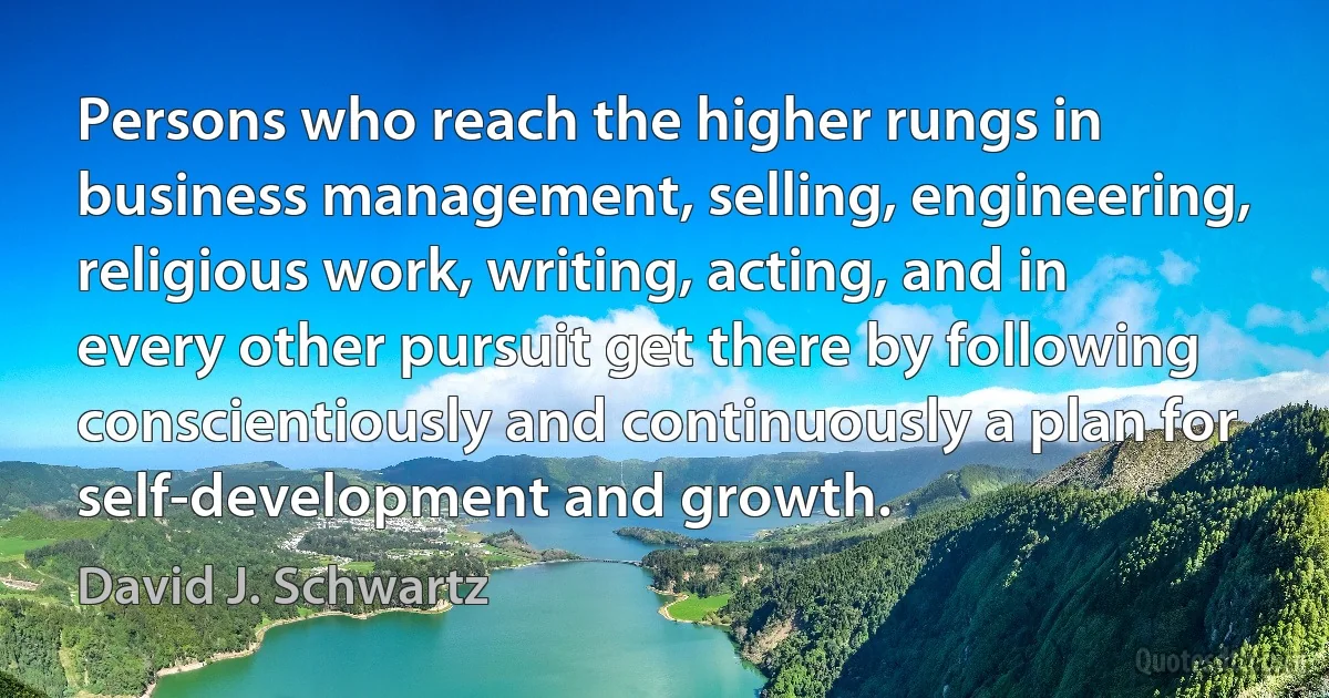 Persons who reach the higher rungs in business management, selling, engineering, religious work, writing, acting, and in every other pursuit get there by following conscientiously and continuously a plan for self-development and growth. (David J. Schwartz)