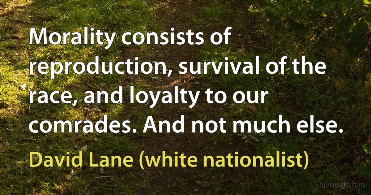 Morality consists of reproduction, survival of the race, and loyalty to our comrades. And not much else. (David Lane (white nationalist))