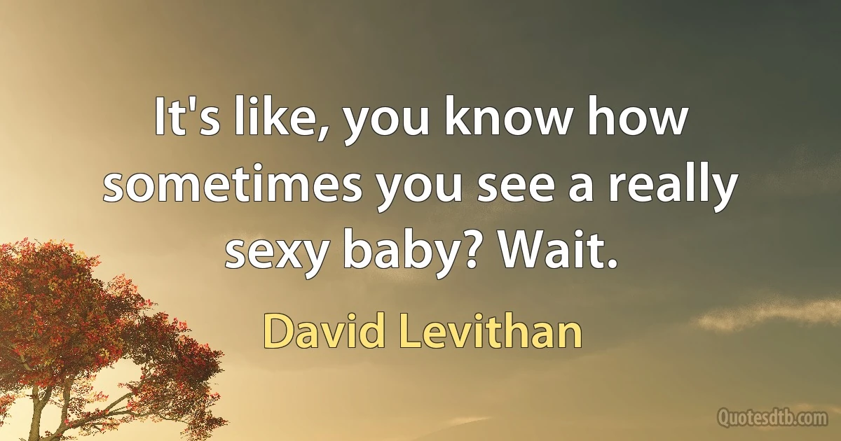 It's like, you know how sometimes you see a really sexy baby? Wait. (David Levithan)