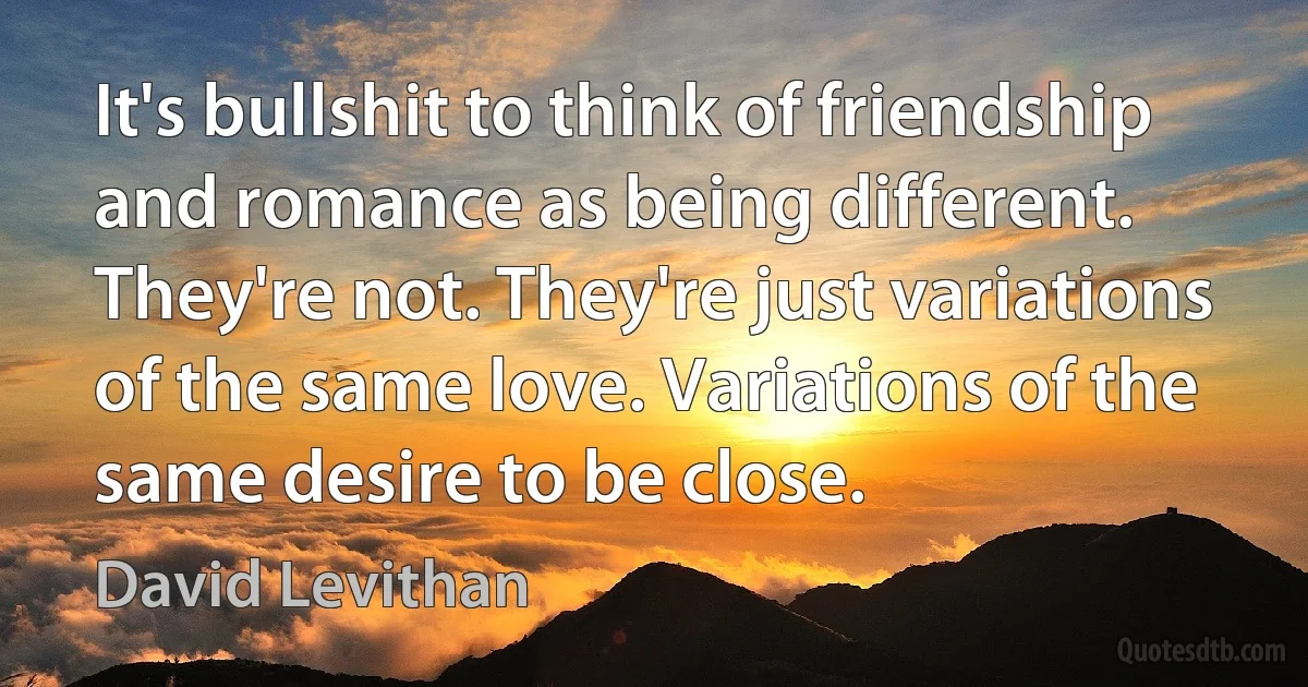 It's bullshit to think of friendship and romance as being different. They're not. They're just variations of the same love. Variations of the same desire to be close. (David Levithan)