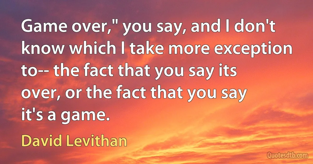 Game over," you say, and I don't know which I take more exception to-- the fact that you say its over, or the fact that you say it's a game. (David Levithan)