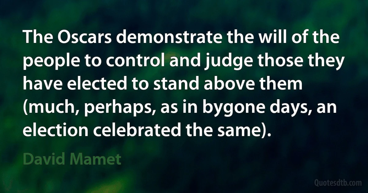 The Oscars demonstrate the will of the people to control and judge those they have elected to stand above them (much, perhaps, as in bygone days, an election celebrated the same). (David Mamet)