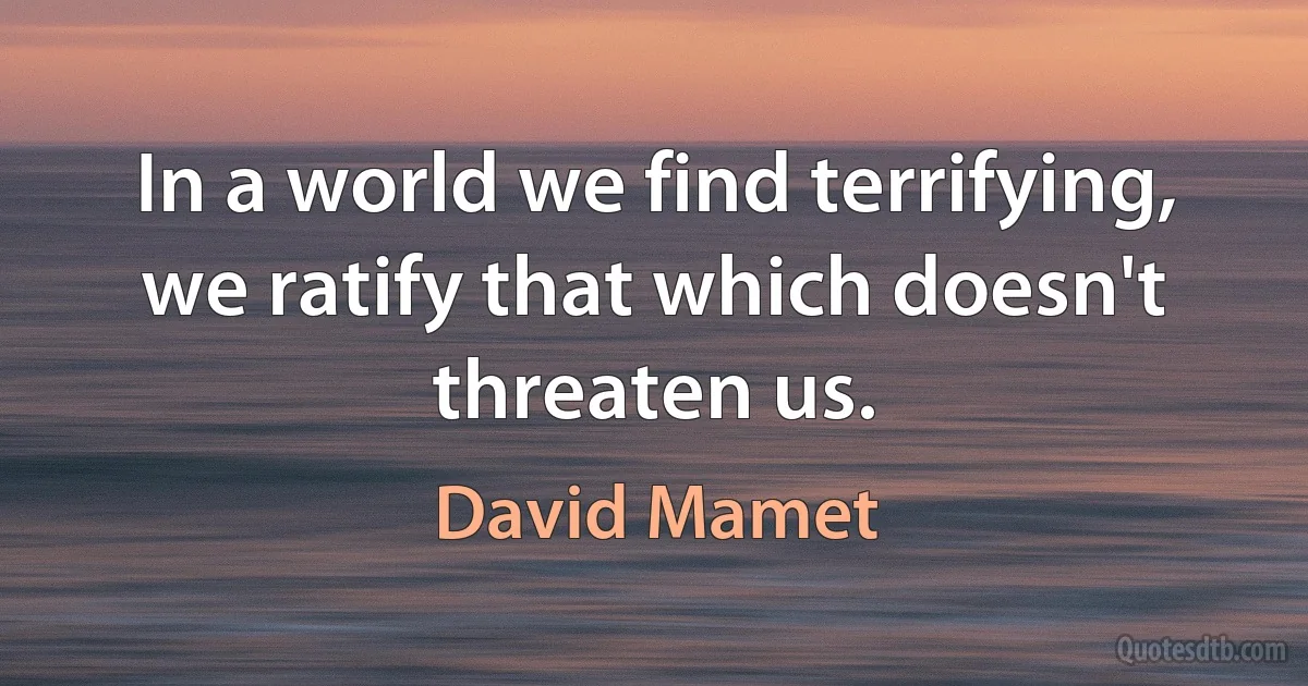 In a world we find terrifying, we ratify that which doesn't threaten us. (David Mamet)