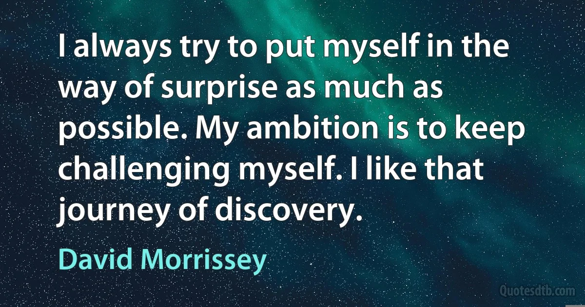 I always try to put myself in the way of surprise as much as possible. My ambition is to keep challenging myself. I like that journey of discovery. (David Morrissey)