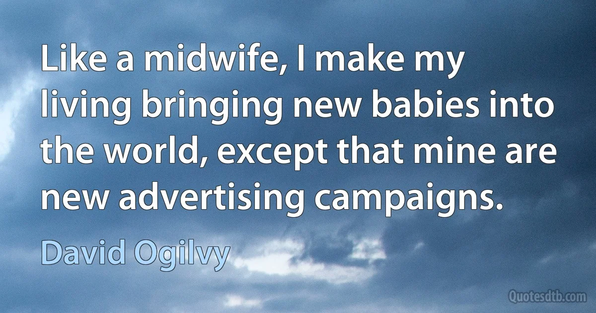 Like a midwife, I make my living bringing new babies into the world, except that mine are new advertising campaigns. (David Ogilvy)