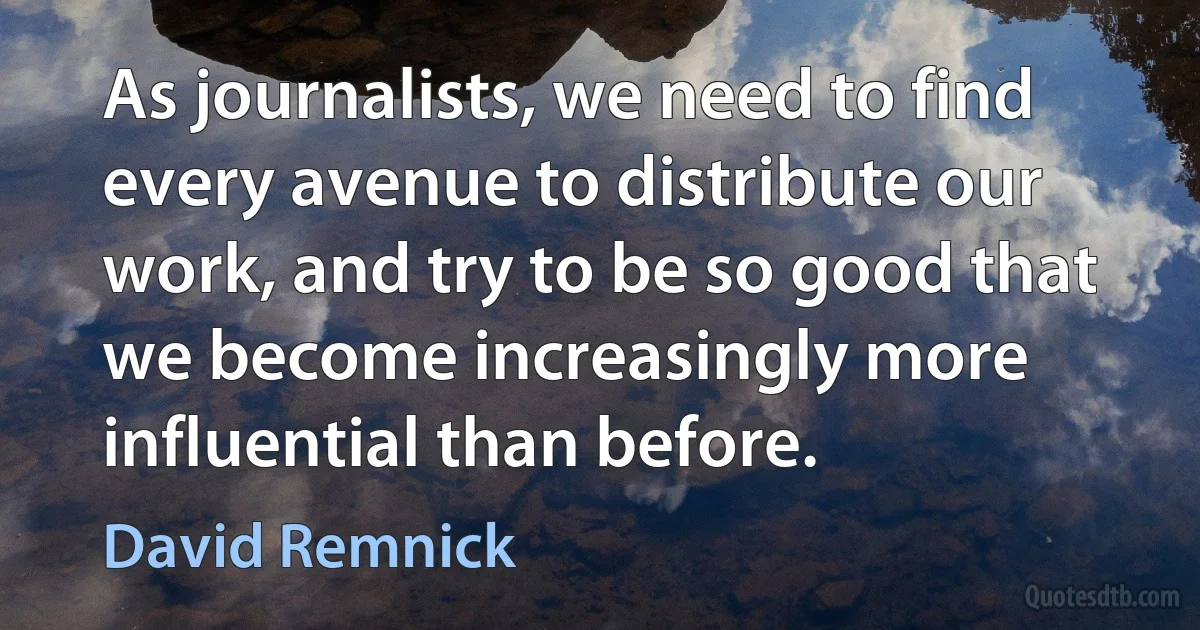 As journalists, we need to find every avenue to distribute our work, and try to be so good that we become increasingly more influential than before. (David Remnick)