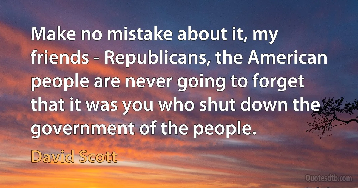 Make no mistake about it, my friends - Republicans, the American people are never going to forget that it was you who shut down the government of the people. (David Scott)