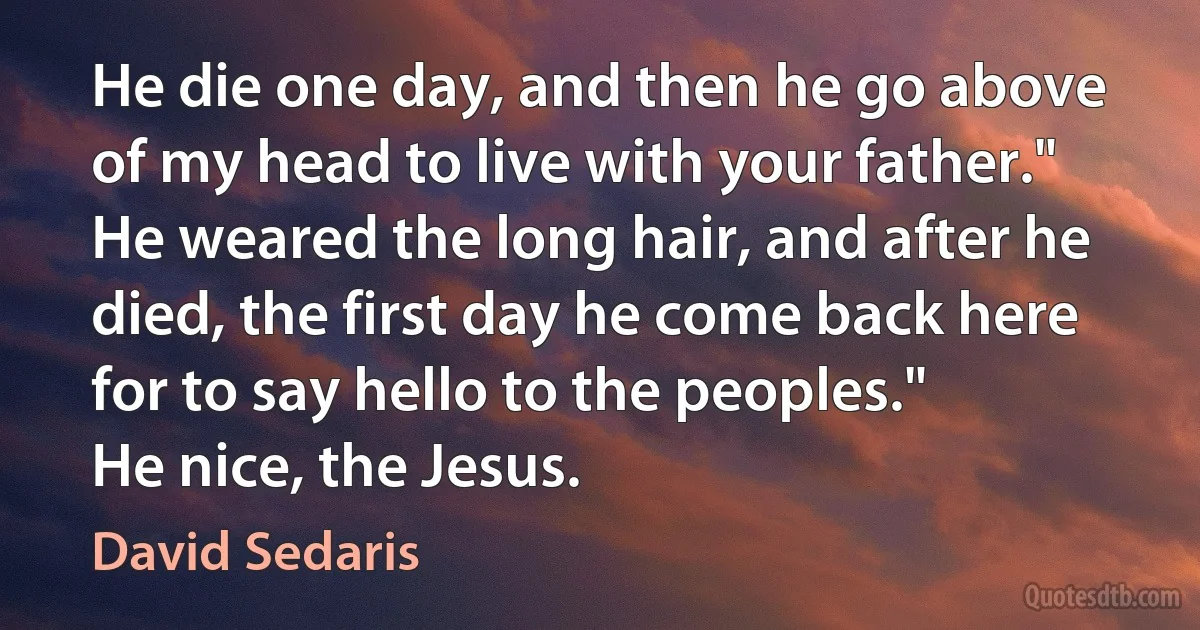 He die one day, and then he go above of my head to live with your father."
He weared the long hair, and after he died, the first day he come back here for to say hello to the peoples."
He nice, the Jesus. (David Sedaris)