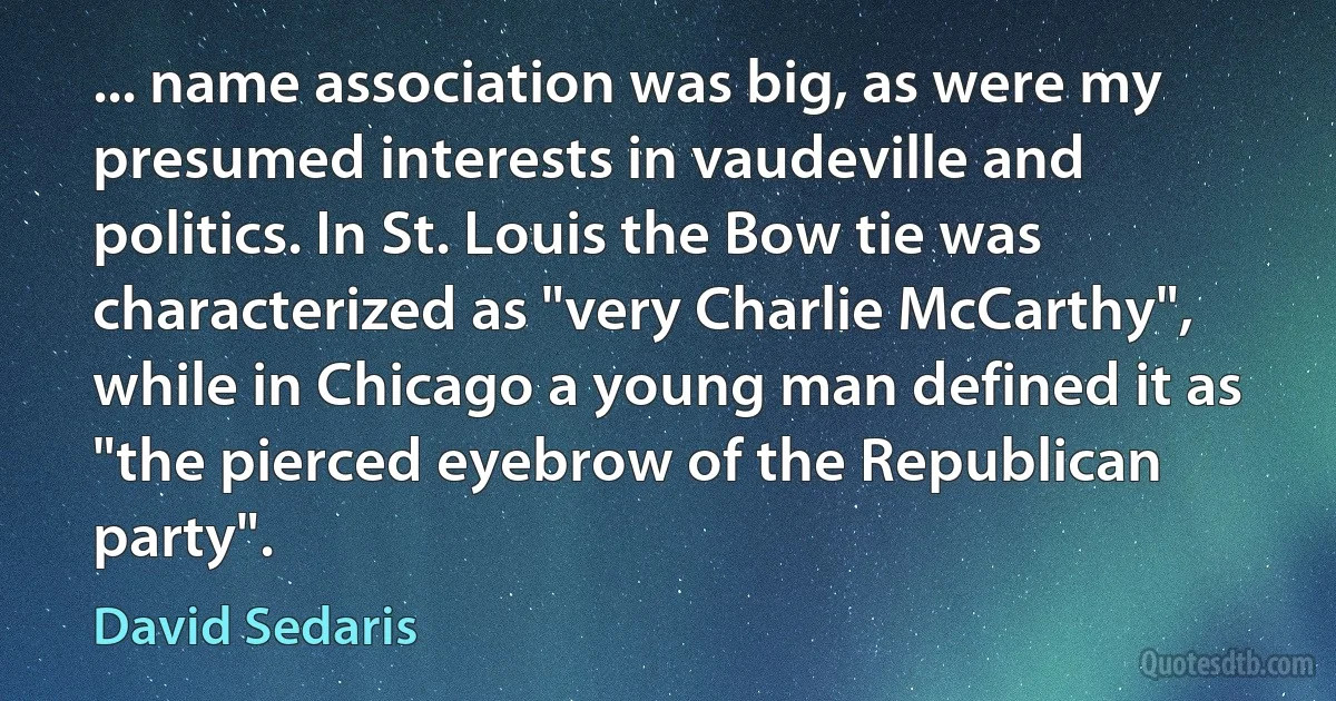 ... name association was big, as were my presumed interests in vaudeville and politics. In St. Louis the Bow tie was characterized as "very Charlie McCarthy", while in Chicago a young man defined it as "the pierced eyebrow of the Republican party". (David Sedaris)