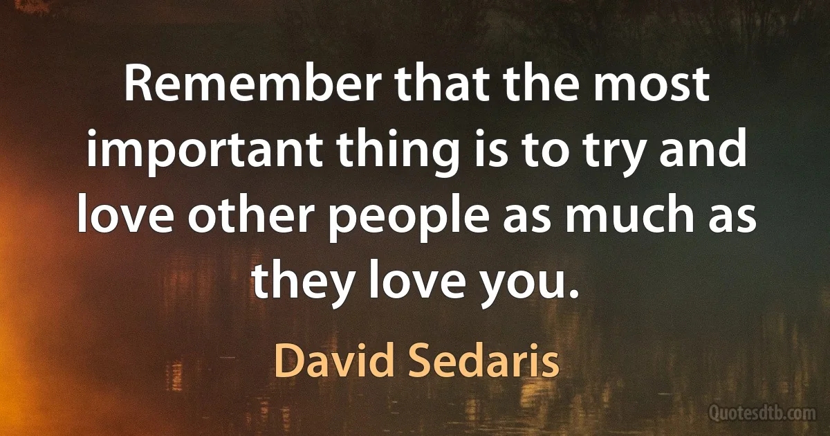 Remember that the most important thing is to try and love other people as much as they love you. (David Sedaris)