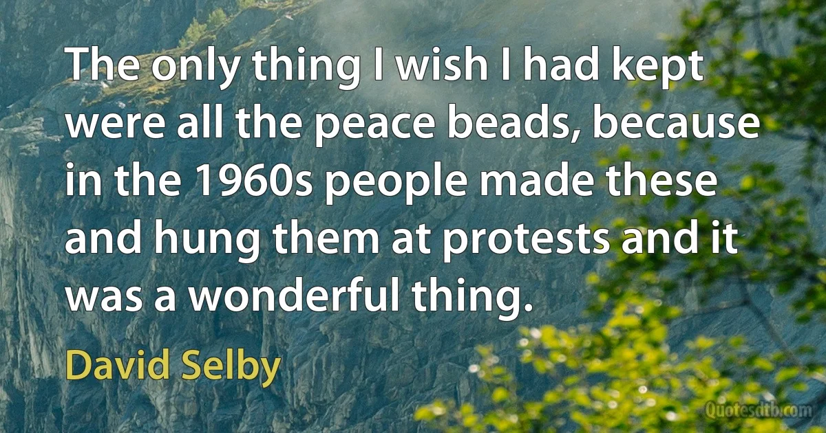 The only thing I wish I had kept were all the peace beads, because in the 1960s people made these and hung them at protests and it was a wonderful thing. (David Selby)