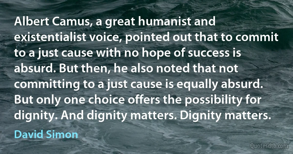 Albert Camus, a great humanist and existentialist voice, pointed out that to commit to a just cause with no hope of success is absurd. But then, he also noted that not committing to a just cause is equally absurd. But only one choice offers the possibility for dignity. And dignity matters. Dignity matters. (David Simon)