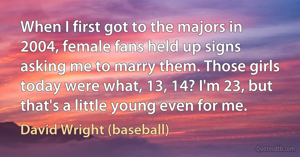 When I first got to the majors in 2004, female fans held up signs asking me to marry them. Those girls today were what, 13, 14? I'm 23, but that's a little young even for me. (David Wright (baseball))