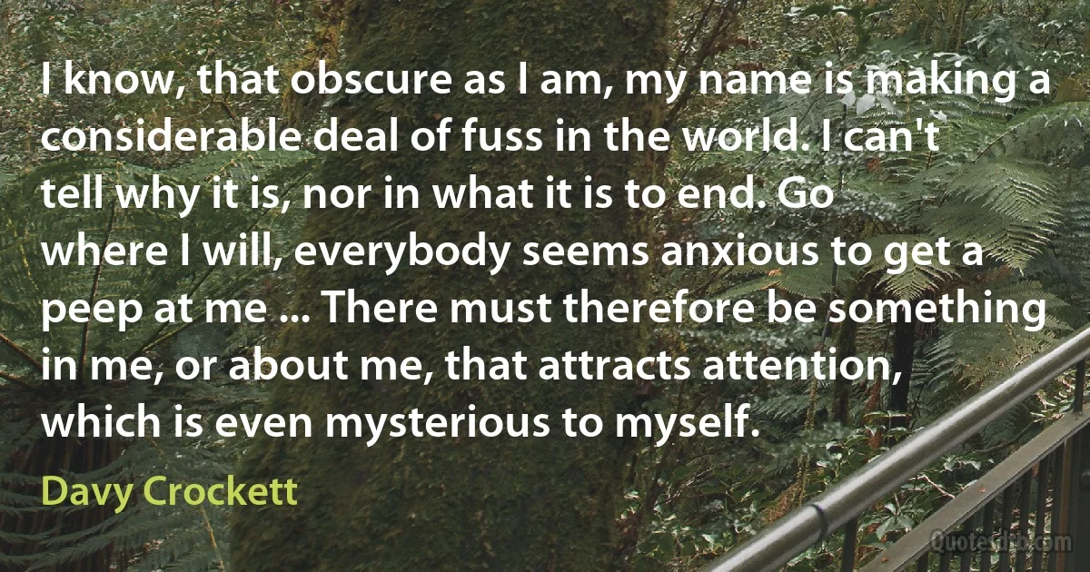 I know, that obscure as I am, my name is making a considerable deal of fuss in the world. I can't tell why it is, nor in what it is to end. Go where I will, everybody seems anxious to get a peep at me ... There must therefore be something in me, or about me, that attracts attention, which is even mysterious to myself. (Davy Crockett)