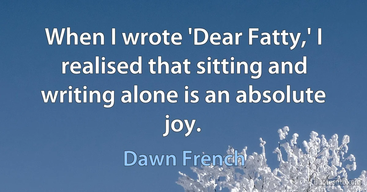 When I wrote 'Dear Fatty,' I realised that sitting and writing alone is an absolute joy. (Dawn French)