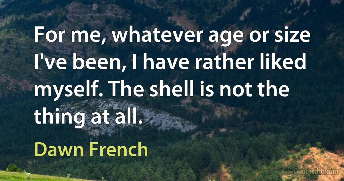 For me, whatever age or size I've been, I have rather liked myself. The shell is not the thing at all. (Dawn French)