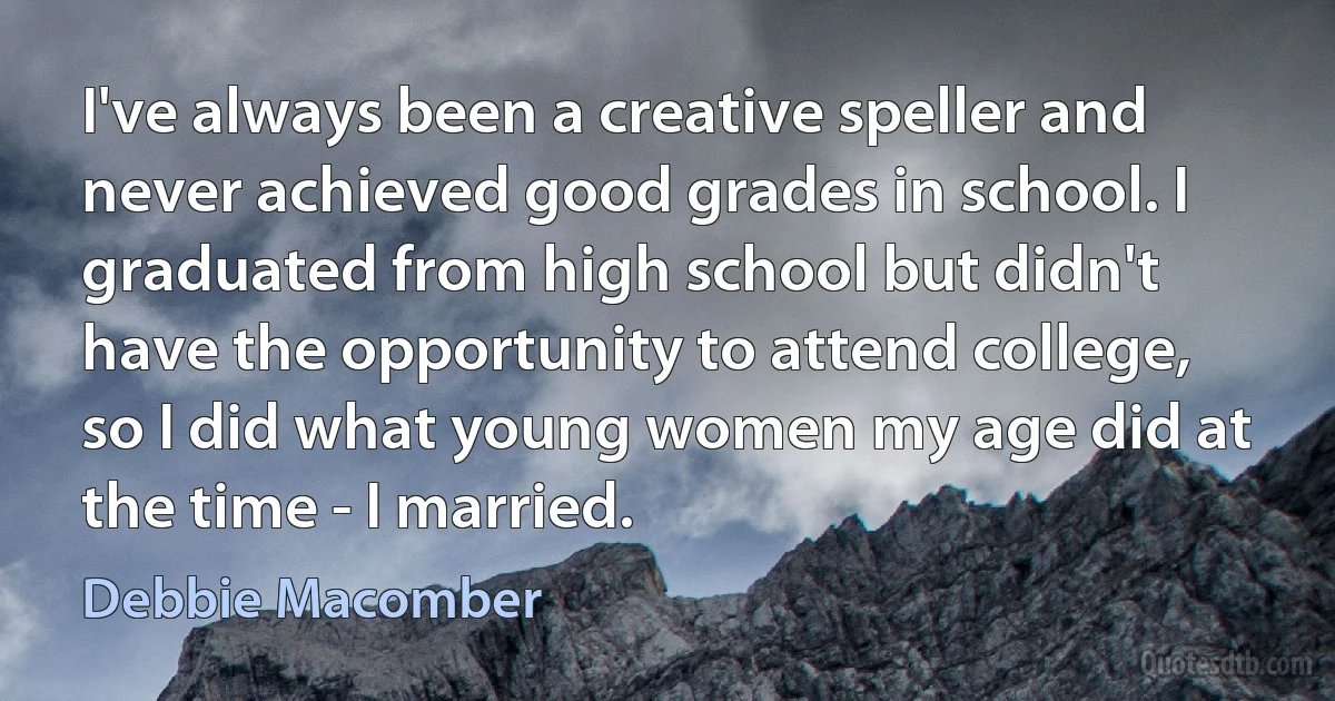 I've always been a creative speller and never achieved good grades in school. I graduated from high school but didn't have the opportunity to attend college, so I did what young women my age did at the time - I married. (Debbie Macomber)