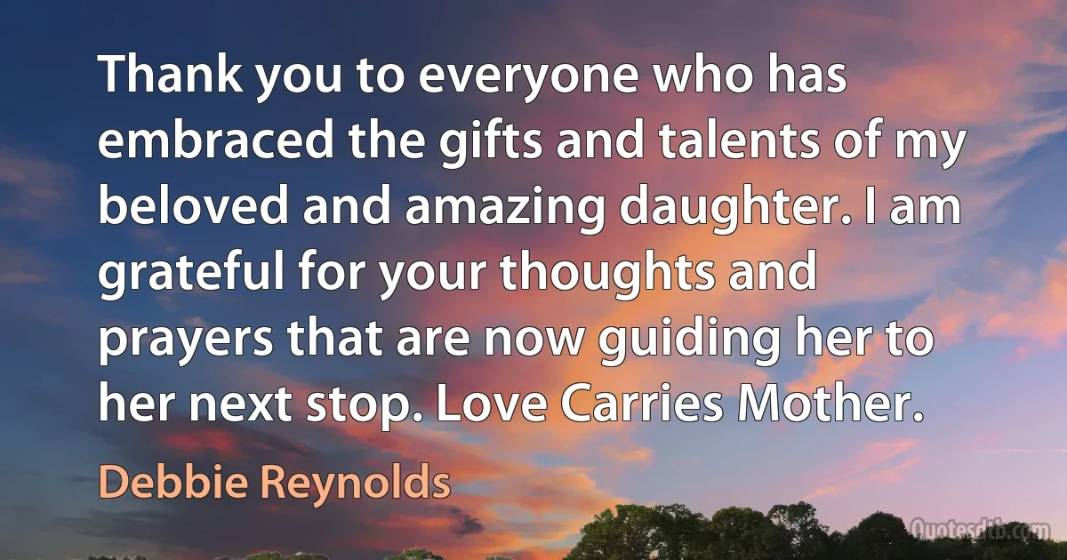 Thank you to everyone who has embraced the gifts and talents of my beloved and amazing daughter. I am grateful for your thoughts and prayers that are now guiding her to her next stop. Love Carries Mother. (Debbie Reynolds)