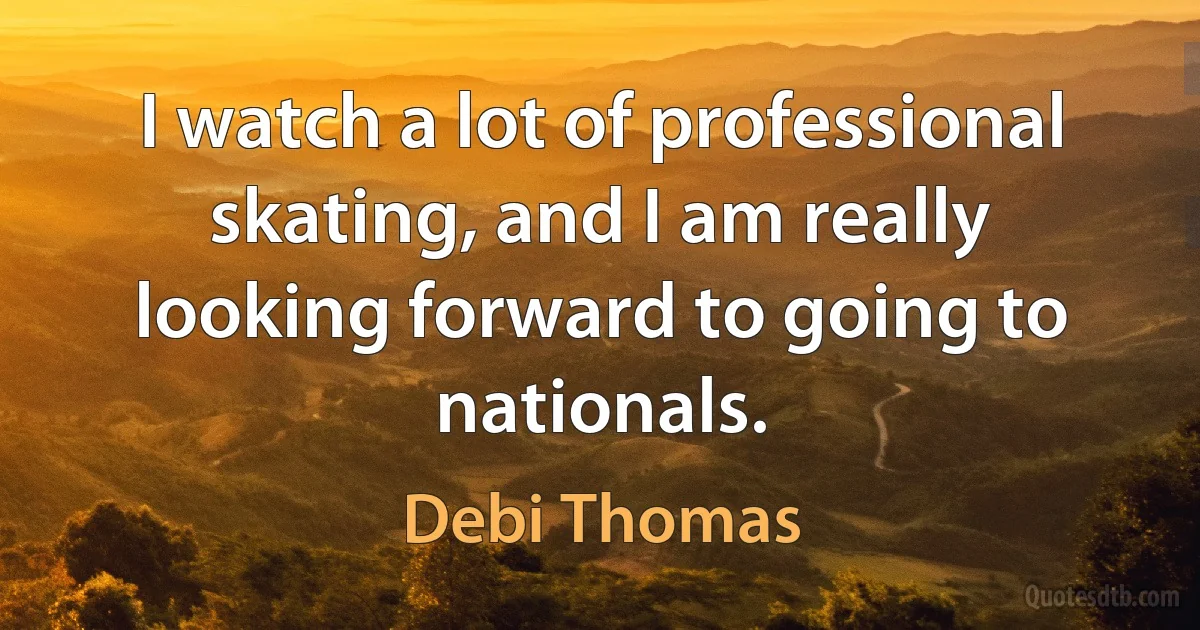 I watch a lot of professional skating, and I am really looking forward to going to nationals. (Debi Thomas)