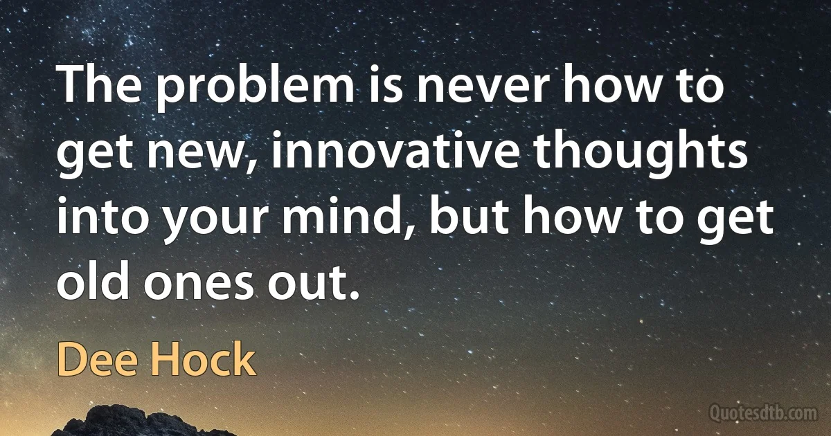 The problem is never how to get new, innovative thoughts into your mind, but how to get old ones out. (Dee Hock)