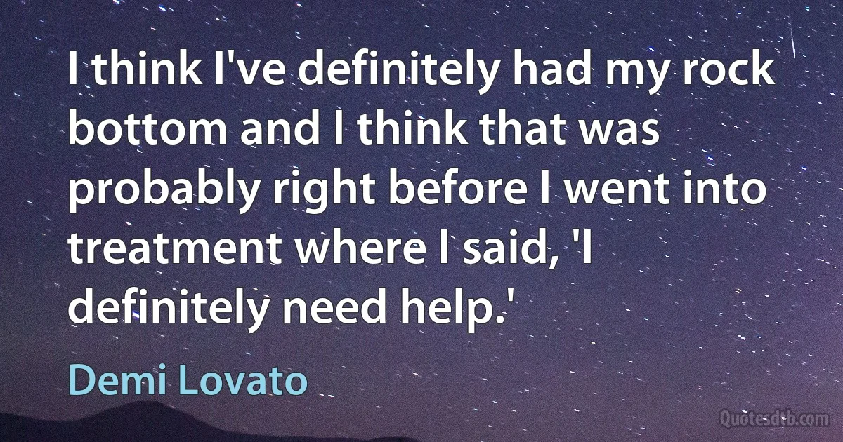 I think I've definitely had my rock bottom and I think that was probably right before I went into treatment where I said, 'I definitely need help.' (Demi Lovato)