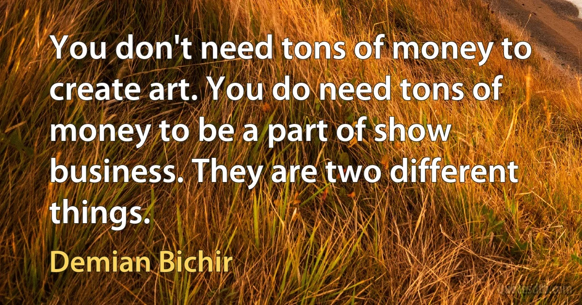 You don't need tons of money to create art. You do need tons of money to be a part of show business. They are two different things. (Demian Bichir)