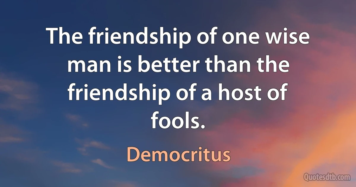 The friendship of one wise man is better than the friendship of a host of fools. (Democritus)