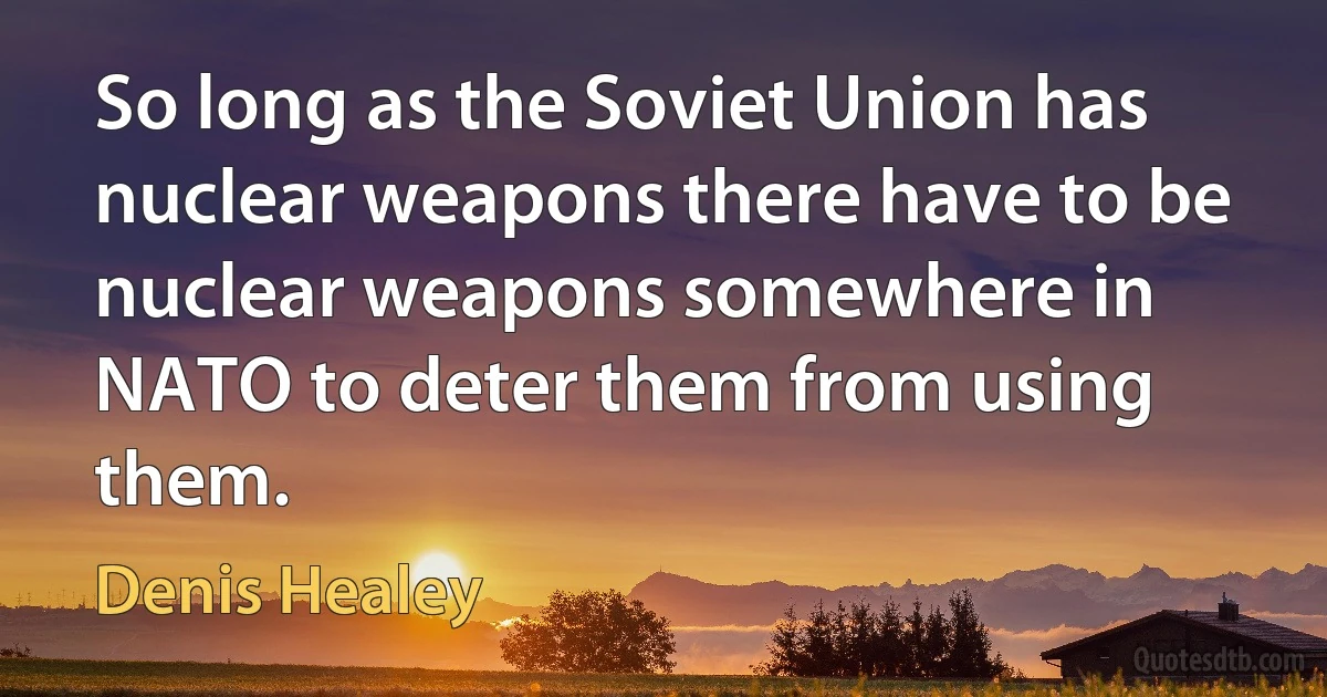 So long as the Soviet Union has nuclear weapons there have to be nuclear weapons somewhere in NATO to deter them from using them. (Denis Healey)