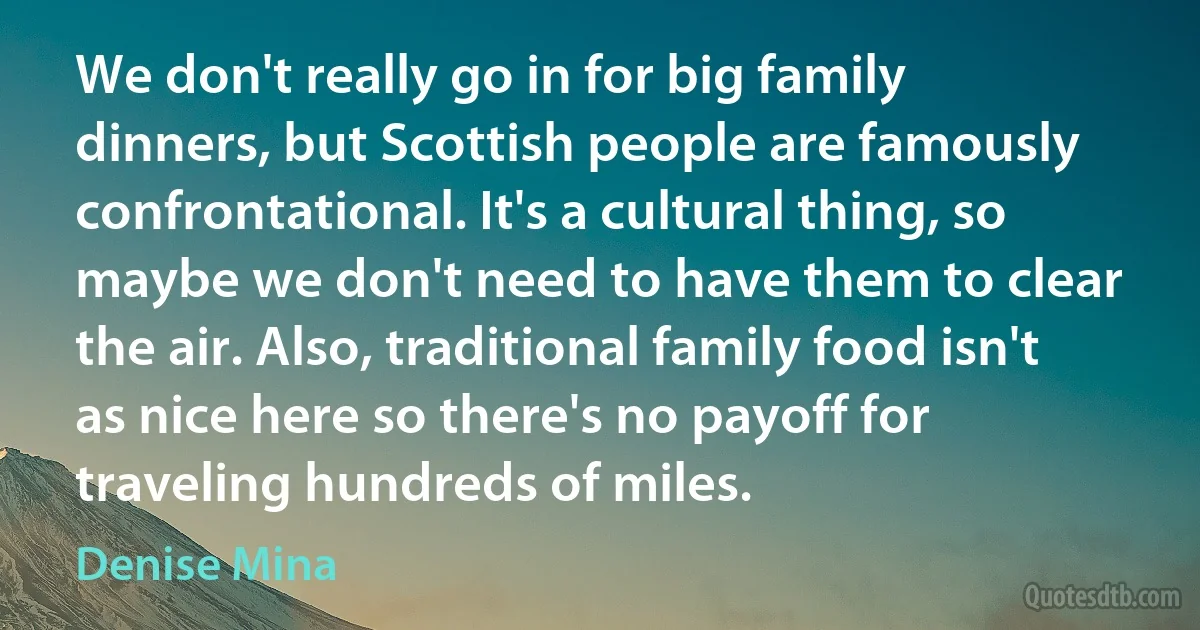 We don't really go in for big family dinners, but Scottish people are famously confrontational. It's a cultural thing, so maybe we don't need to have them to clear the air. Also, traditional family food isn't as nice here so there's no payoff for traveling hundreds of miles. (Denise Mina)