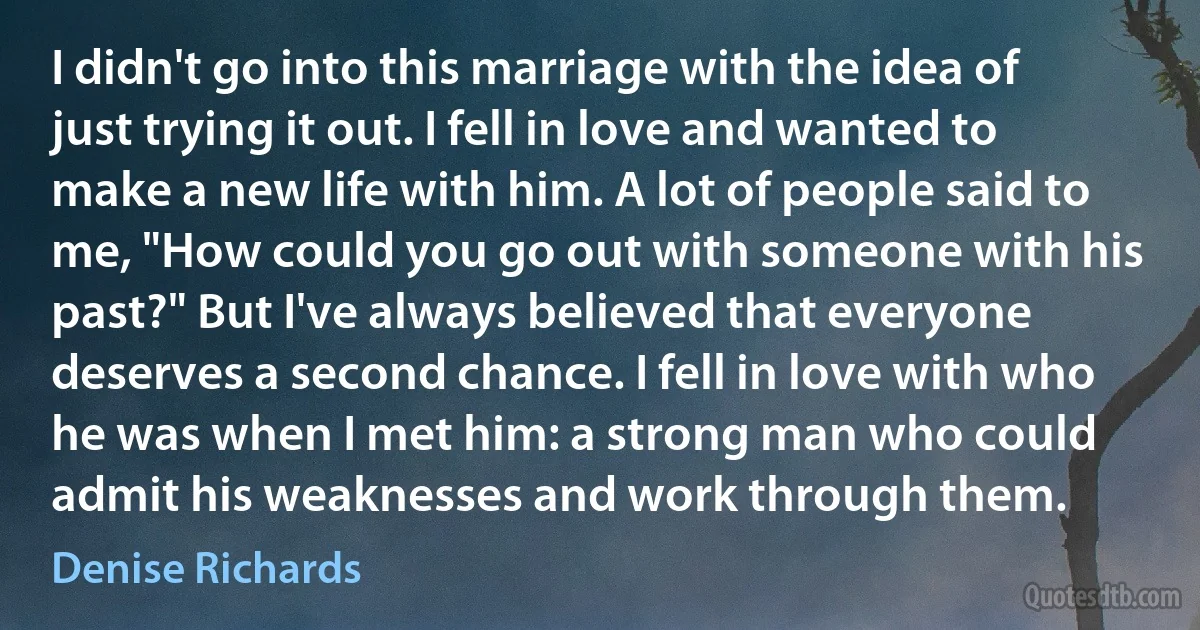 I didn't go into this marriage with the idea of just trying it out. I fell in love and wanted to make a new life with him. A lot of people said to me, "How could you go out with someone with his past?" But I've always believed that everyone deserves a second chance. I fell in love with who he was when I met him: a strong man who could admit his weaknesses and work through them. (Denise Richards)