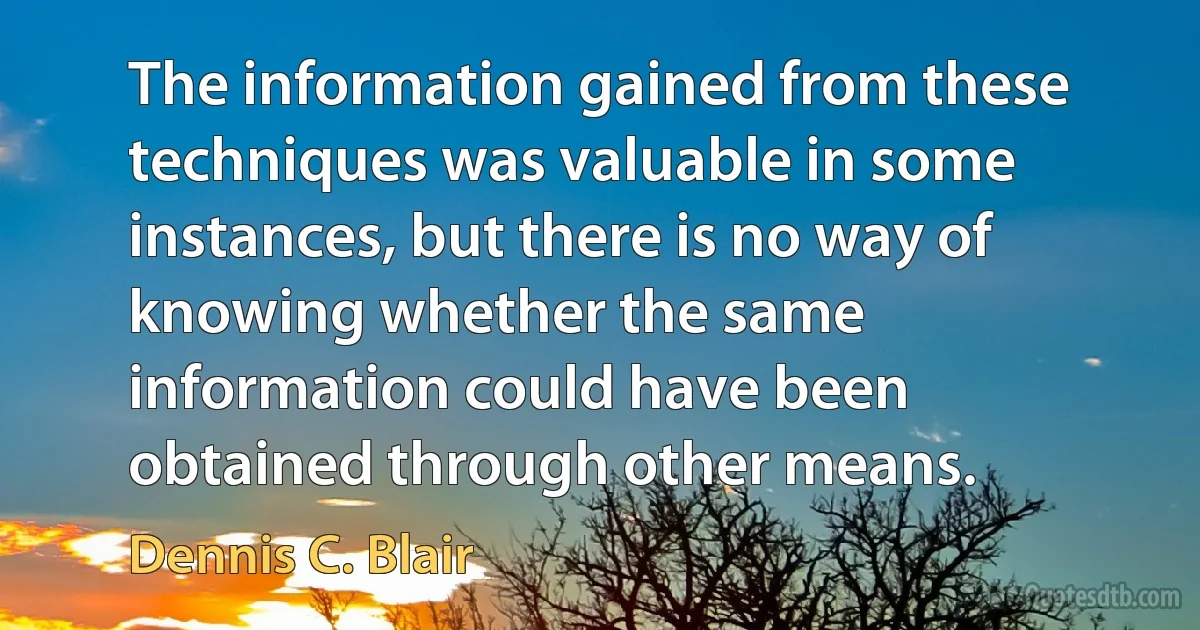 The information gained from these techniques was valuable in some instances, but there is no way of knowing whether the same information could have been obtained through other means. (Dennis C. Blair)