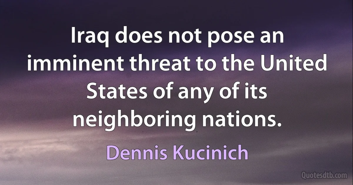 Iraq does not pose an imminent threat to the United States of any of its neighboring nations. (Dennis Kucinich)